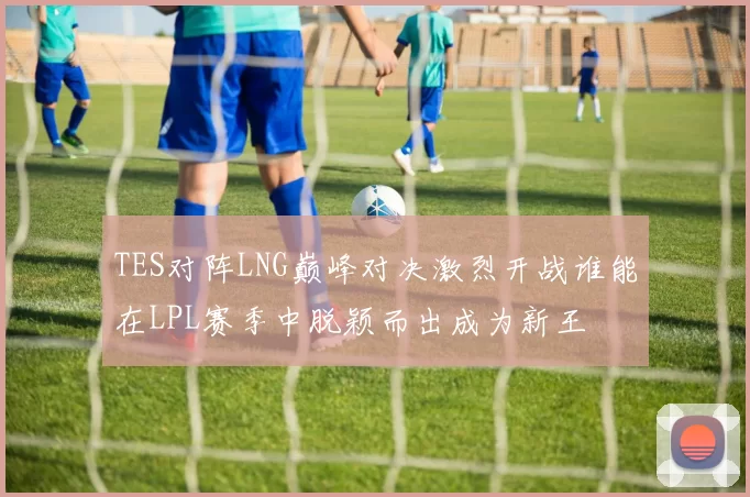 TES对阵LNG巅峰对决激烈开战谁能在LPL赛季中脱颖而出成为新王