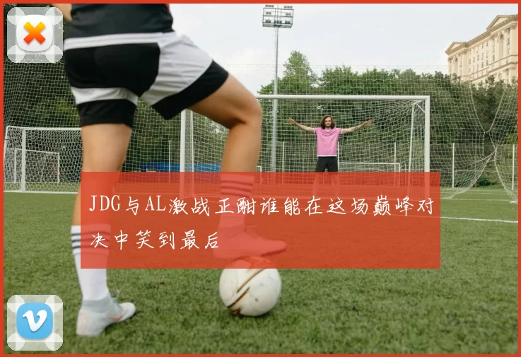 JDG与AL激战正酣谁能在这场巅峰对决中笑到最后