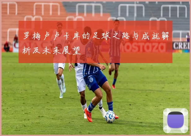 罗梅卢卢卡库的足球之路与成就解析及未来展望