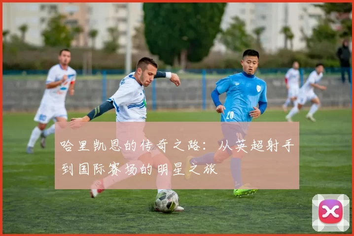 哈里凯恩的传奇之路：从英超射手到国际赛场的明星之旅
