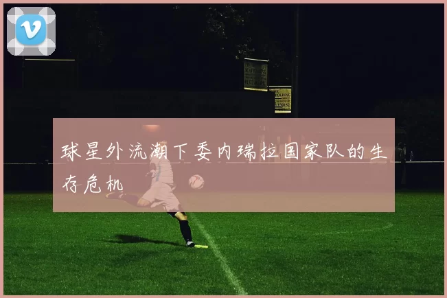 球星外流潮下委内瑞拉国家队的生存危机