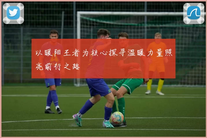 以暖阳王者为核心探寻温暖力量照亮前行之路