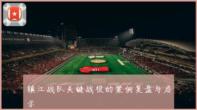 镇江战队关键战役的案例复盘与启示