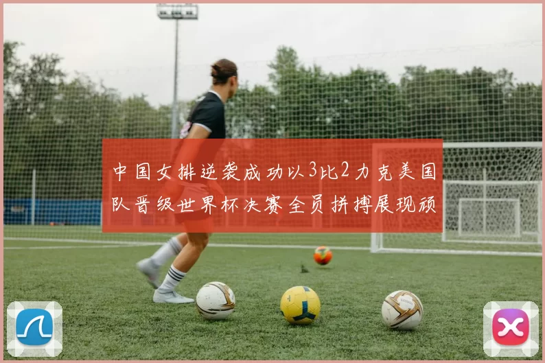 中国女排逆袭成功以3比2力克美国队晋级世界杯决赛全员拼搏展现顽强斗志